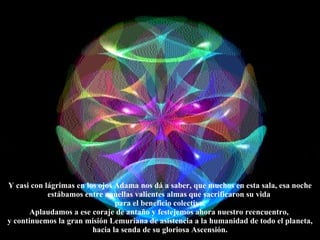 Y casi con lágrimas en los ojos Adama nos dá a saber, que muchos en esta sala, esa noche estábamos entre aquellas valientes almas que sacrificaron su vida  para el beneficio colectivo. Aplaudamos a ese coraje de antaño y festejemos ahora nuestro reencuentro,  y continuemos la gran misión Lemuriana de asistencia a la humanidad de todo el planeta, hacia la senda de su gloriosa Ascensión. 