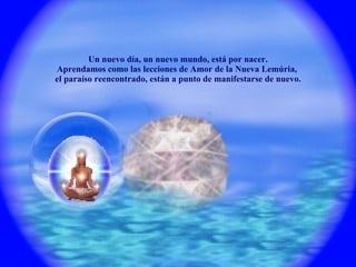 Un nuevo día, un nuevo mundo, está por nacer. Aprendamos como las lecciones de Amor de la Nueva Lemúria,  el paraíso reencontrado, están a punto de manifestarse de nuevo. 