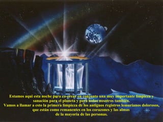 Estamos aqui esta noche para co-crear en conjunto una muy importante limpieza y sanación para el planeta y para todos nosotros también. Vamos a llamar a esto la primera limpieza de los antiguos registros lemurianos dolorosos, que están como remanentes en los corazones y las almas  de la mayoria de las personas. 