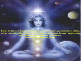 Depués de efectuar la limpieza y sanación para vuestros registros, permanezcan en silencio, y desde su corazón, pidan permiso a su Ser Superior, para otorgar limpieza y sanación para toda la humanidad que pueda, en este momento,  tener sus propios registros limpios. 