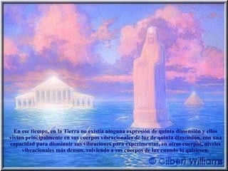 En ese tiempo, en la Tierra no existía ninguna expresión de quinta dimensión y ellos vivían principalmente en sus cuerpos vibracionales de luz de quinta dimensión, con una capacidad para disminuir sus vibraciones para experimentar, en otros cuerpos, niveles vibracionales más densos, volviendo a sus cuerpos de luz cuando lo quisiesen. 