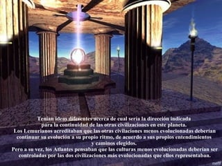 Tenían ideas diferentes acerca de cual sería la dirección indicada  para la continuidad de las otras civilizaciones en este planeta.  Los Lemurianos acreditaban que las otras civilaciones menos evolucionadas deberían continuar su evolución a su propio ritmo, de acuerdo a sus propios entendimientos  y caminos elegidos.  Pero a su vez, los Atlantes pensaban que las culturas menos evolucionadas deberían ser controladas por las dos civilizaciones más evolucionadas que ellos representaban. 