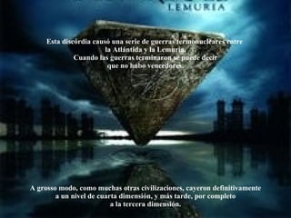Esta discórdia causó una serie de guerras termonucleares entre  la Atlántida y la Lemuria. Cuando las guerras terminaron se puede decir que no hubo vencedores. A grosso modo, como muchas otras civilizaciones, cayeron definitivamente a un nivel de cuarta dimensión, y más tarde, por completo a la tercera dimensión. 