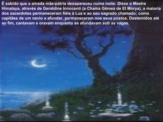 É sabido que a amada mãe-pátria desapareceu numa noite. Disse o Mestre Himalaya, através de Geraldine Innocenti (a Chama Gêmea de El Morya), a maioria dos sacerdotes permaneceram fiéis à Luz e ao seu sagrado chamado; como capitães de um navio a afundar, permaneceram nos seus postos. Destemidos até ao fim, cantavam e oravam enquanto se afundavam sob as vagas. 