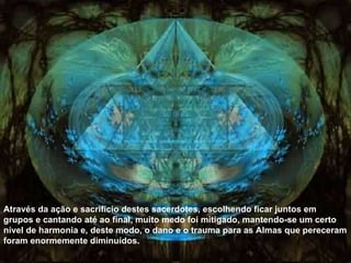 Através da ação e sacrifício destes sacerdotes, escolhendo ficar juntos em grupos e cantando até ao final, muito medo foi mitigado, mantendo-se um certo nível de harmonia e, deste modo, o dano e o trauma para as Almas que pereceram foram enormemente diminuídos. 