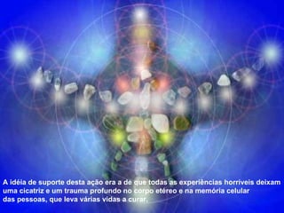 A idéia de suporte desta ação era a de que todas as experiências horríveis deixam uma cicatriz e um trauma profundo no corpo etéreo e na memória celular das pessoas, que leva várias vidas a curar. 