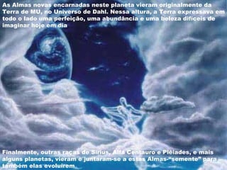 As Almas novas encarnadas neste planeta vieram originalmente da Terra de MU, no Universo de Dahl. Nessa altura, a Terra expressava em todo o lado uma perfeição, uma abundância e uma beleza difíceis de imaginar hoje em dia  Finalmente, outras raças de Sírius, Alfa Centauro e Plêiades, e mais alguns planetas, vieram e juntaram-se a estas Almas-“semente” para também elas evoluírem  