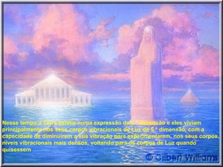 Nesse tempo,a Terra existia numa expressão de 5.ª dimensão e eles viviam principalmente nos seus corpos vibracionais de Luz de 5.ª dimensão, com a capacidade de diminuírem a sua vibração para experimentarem, nos seus corpos, níveis vibracionais mais densos, voltando para os corpos de Luz quando quisessem  