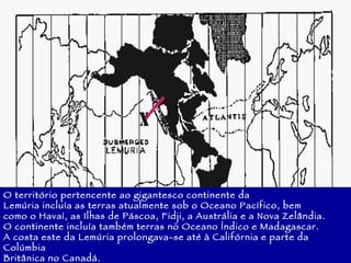 O território pertencente ao gigantesco continente da Lemúria incluía as terras atualmente sob o Oceano Pacífico, bem como o Havaí, as Ilhas de Páscoa, Fidji, a Austrália e a Nova Zelândia. O continente incluía também terras no Oceano Índico e Madagascar. A costa este da Lemúria prolongava-se até à Califórnia e parte da Colúmbia Britânica no Canadá. 