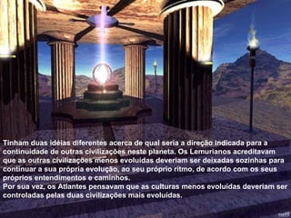 Tinham duas idéias diferentes acerca de qual seria a direção indicada para a continuidade de outras civilizações neste planeta. Os Lemurianos acreditavam que as outras civilizações menos evoluídas deveriam ser deixadas sozinhas para continuar a sua própria evolução, ao seu próprio ritmo, de acordo com os seus próprios entendimentos e caminhos. Por sua vez, os Atlantes pensavam que as culturas menos evoluídas deveriam ser controladas pelas duas civilizações mais evoluídas. 