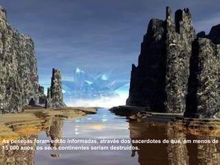 As pessoas foram então informadas, através dos sacerdotes de que, em menos de 15 000 anos, os seus continentes seriam destruídos. 