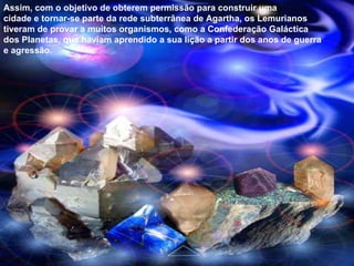 Assim, com o objetivo de obterem permissão para construir uma cidade e tornar-se parte da rede subterrânea de Agartha, os Lemurianos tiveram de provar a muitos organismos, como a Confederação Galáctica dos Planetas, que haviam aprendido a sua lição a partir dos anos de guerra e agressão. 