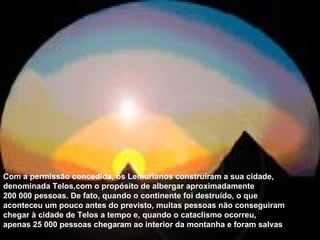 Com a permissão concedida, os   Lemurianos construíram a sua cidade, denominada Telos,com o propósito de albergar aproximadamente 200 000 pessoas. De fato, quando o continente foi destruído, o que aconteceu um pouco antes do previsto, muitas pessoas não conseguiram chegar à cidade de Telos a tempo e, quando o cataclismo ocorreu, apenas 25 000 pessoas chegaram ao interior da montanha e foram salvas . 