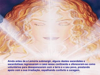 Ainda antes de a Lemúria submergir, alguns destes sacerdotes e sacerdotisas regressaram a casa nesse continente e ofereceram-se como voluntários para desaparecerem com a terra e o seu povo, prestando apoio com a sua irradiação, espalhando conforto e coragem. 