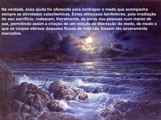 Na verdade, essa ajuda foi oferecida para contrapor o medo que acompanha sempre as atividades cataclísmicas. Estes afetuosos benfeitores, pela irradiação do seu sacrifício, rodearam, literalmente, as auras das pessoas num manto de paz, permitindo assim a criação de um veículo de libertação do medo, de modo a que os corpos etéreos daqueles fluxos de vida não fossem tão severamente marcados. 