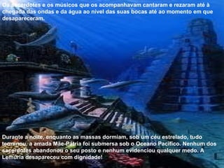 Os sacerdotes e os músicos que os acompanhavam cantaram e rezaram até à chegada das ondas e da água ao nível das suas bocas até ao momento em que desapareceram. Durante a noite, enquanto as massas dormiam, sob um céu estrelado, tudo terminou, a amada Mãe-Pátria foi submersa sob o Oceano Pacífico. Nenhum dos sacerdotes abandonou o seu posto e nenhum evidenciou qualquer medo. A Lemúria desapareceu com dignidade! 