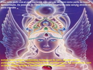 Esta noite pedir-vos-ei para cantarem esta canção de novo como parte da nossa apresentação. As pessoas da Terra trouxeram novamente esta canção através do povo irlandês somos esses antigos conhecidos reunindo-se de novo. Aqueles de nós pertencentes ao Reino tridimensional estão reunidos agora, em consciência, com os seus antigos amigos e membros da família da Lemúria, 