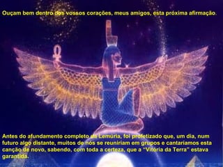 Ouçam bem dentro dos vossos corações, meus amigos, esta próxima afirmação . Antes do afundamento completo da Lemúria, foi profetizado que, um dia, num futuro algo distante, muitos de nós se reuniriam em grupos e cantaríamos esta canção de novo, sabendo, com toda a certeza, que a “Vitória da Terra” estava garantida. 