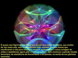 É quase com lágrimas nos olhos que eu vos faço saber de Adama, que muitos de vós nesta sala, esta noite, estavam entre aquelas valentes Almas que sacrificaram a vida para benefício coletivo. Aplaudamos a vossa coragem de então e rejubilemos agora pelo nosso reencontro, para continuar a grande missão lemuriana, de assistência da Humanidade e do planeta, na senda da sua gloriosa ascensão. 