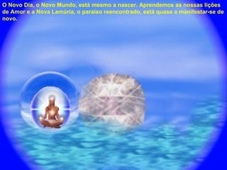 O Novo Dia, o Novo Mundo, está mesmo a nascer. Aprendemos as nossas lições de Amor e a Nova Lemúria, o paraíso reencontrado, está quase a manifestar-se de novo. 