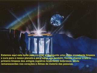 Estamos aqui esta noite para co-criar em conjunto uma muito importante limpeza e cura para o nosso planeta e para todos vós também. Vamos chamar a isto a primeira limpeza dos antigos registros lemurianos dolorosos, ainda remanescentes nos corações e Almas da maioria das pessoas. 