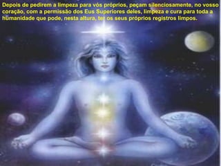 Depois de pedirem a limpeza para vós próprios, peçam silenciosamente, no vosso coração, com a permissão dos Eus Superiores deles, limpeza e cura para toda a humanidade que pode, nesta altura, ter os seus próprios registros limpos. 