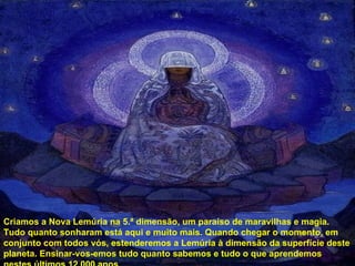 Criamos a Nova Lemúria na 5.ª dimensão, um paraíso de maravilhas e magia. Tudo quanto sonharam está aqui e muito mais. Quando chegar o momento, em conjunto com todos vós, estenderemos a Lemúria à dimensão da superfície deste planeta. Ensinar-vos-emos tudo quanto sabemos e tudo o que aprendemos nestes últimos 12 000 anos do nosso isolamento das pessoas da superfície. 