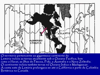 O território pertencente ao gigantesco continente da Lemúria incluía as terras atualmente sob o Oceano Pacífico, bem como o Havaí, as Ilhas de Páscoa, Fidji, a Austrália e a Nova Zelândia. O continente incluía também terras no Oceano Índico e Madagascar. A costa este da Lemúria prolongava-se até à Califórnia e parte da Colúmbia Britânica no Canadá. 
