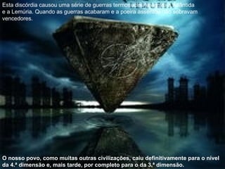 Esta discórdia causou uma série de guerras termonucleares entre a Atlântida e a Lemúria. Quando as guerras acabaram e a poeira assentou não sobravam vencedores. O nosso povo, como muitas outras civilizações, caiu definitivamente para o nível da 4.ª dimensão e, mais tarde, por completo para o da 3.ª dimensão. 