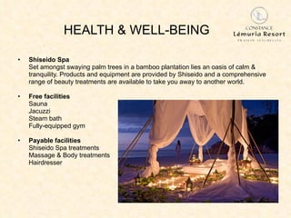 HEALTH & WELL-BEING Shiseido Spa Set amongst swaying palm trees in a bamboo plantation lies an oasis of calm & tranquility. Products and equipment are provided by Shiseido and a comprehensive range of beauty treatments are available to take you away to another world.  Free facilities Sauna Jacuzzi Steam bath Fully-equipped gym Payable facilities Shiseido Spa treatments Massage & Body treatments Hairdresser 