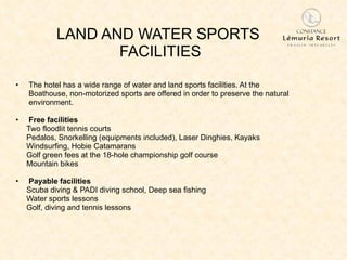 LAND AND WATER SPORTS  FACILITIES The hotel has a wide range of water and land sports facilities. At the  Boathouse, non-motorized sports are offered in order to preserve the natural environment. Free facilities Two floodlit tennis courts Pedalos, Snorkelling (equipments included), Laser Dinghies, Kayaks Windsurfing, Hobie Catamarans Golf green fees at the 18-hole championship golf course Mountain bikes Payable facilities Scuba diving & PADI diving school, Deep sea fishing Water sports lessons Golf, diving and tennis lessons 