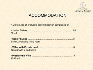 ACCOMMODATION A wide range of exclusive accommodation comprising   of: •  Junior Suites ...................................................................... 88 52 m2 •  Senior Suites  ..................................................................... 8 115 m2 including living room •  Villas with Private pool  ..................................................... 8 725 m2 with 2 bedrooms •  Presidential Villa  ................................................................ 1 1250 m2 