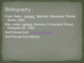 Frost, Helen. Lemurs. Mankato, Minnesota: Pebble
  Books, 2003.
Kite, Lorien. Lemurs. Danbury, Connecticut: Brown
  Partworks ltd., 1999.
Got Pictures from www.Google.com
Got Pictures from elibrary.
 