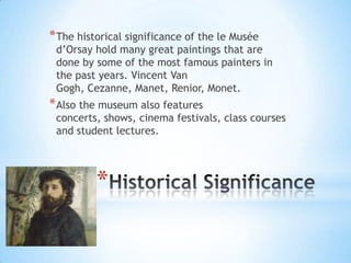 * The historical significance of the le Musée
 d’Orsay hold many great paintings that are
 done by some of the most famous painters in
 the past years. Vincent Van
 Gogh, Cezanne, Manet, Renior, Monet.
* Also the museum also features
 concerts, shows, cinema festivals, class courses
 and student lectures.




          *
 