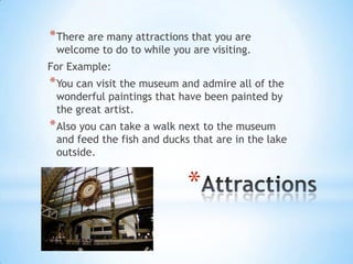 * There are many attractions that you are
 welcome to do to while you are visiting.
For Example:
* You can visit the museum and admire all of the
 wonderful paintings that have been painted by
 the great artist.
* Also you can take a walk next to the museum
 and feed the fish and ducks that are in the lake
 outside.


                            *
 