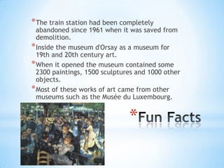 * The train station had been completely
  abandoned since 1961 when it was saved from
  demolition.
* Inside the museum d'Orsay as a museum for
  19th and 20th century art.
* When it opened the museum contained some
  2300 paintings, 1500 sculptures and 1000 other
  objects.
* Most of these works of art came from other
  museums such as the Musée du Luxembourg.


                               *
 