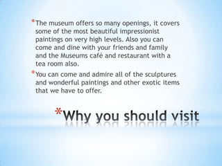 * The museum offers so many openings, it covers
 some of the most beautiful impressionist
 paintings on very high levels. Also you can
 come and dine with your friends and family
 and the Museums café and restaurant with a
 tea room also.
* You can come and admire all of the sculptures
 and wonderful paintings and other exotic items
 that we have to offer.



       *
 