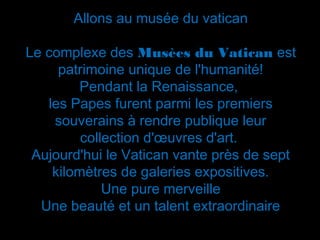 Allons au musée du vatican

Le complexe des Musèes du Vatican est
     patrimoine unique de l'humanité!
         Pendant la Renaissance,
   les Papes furent parmi les premiers
    souverains à rendre publique leur
         collection d'œuvres d'art.
 Aujourd'hui le Vatican vante près de sept
    kilomètres de galeries expositives.
             Une pure merveille
  Une beauté et un talent extraordinaire
 