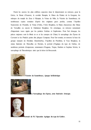 11
Parmi les œuvres les plus célèbres exposées dans le département on retrouve, pour la
Grèce, la Dame d'Auxerre, le cavalier Rampin, le Dinos du Peintre de la Gorgone, les
métopes du temple de Zeus à Olympie, la Vénus de Milo, la Victoire de Samothrace, de
nombreuses copies romaines d'après des originaux grecs perdus, comme l’Apollon
Sauroctone de Praxitèle, la Vénus d'Arles, l’Arès Borghèse, la Diane chasseresse dite Diane
de Versailles ou encore le Gladiateur Borghèse. En céramique, on retrouve notamment
d'importants vases signés par les peintres Exékias et Euphronios. Pour l'art étrusque, les
pièces majeures sont la fibule en or et les canopes de Chiusi, le sarcophage des Époux de
Cerveteri et les Pinakès peints dits plaques Campana. Pour l'art romain, on retrouve la base du
groupe statuaire de Domitius Ahenobarbus, l’Apollon de Piombino, le Vase Borghese, la
statue funéraire de Marcellus en Hermès, le portrait d'Agrippa du type de Gabies, de
nombreux portraits d'empereurs, notamment d'Auguste, Trajan, Hadrien et Septime Sévère, le
sarcophage de Thessalonique ainsi que le trésor de Boscoreale.
Victoire de Samothrace, époque hellénistique
Le Sarcophage des Epoux, urne funéraire étrusque.
Portrait de M. Vipsanius Agrippa du type de Gabies.
 