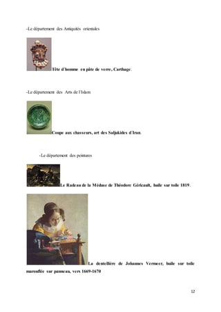 12
-Le département des Antiquités orientales
Tête d´homme en pâte de verre, Carthage.
-Le département des Arts de l´Islam
Coupe aux chasseurs, art des Saljukides d´Iran.
-Le département des peintures
Le Radeau de la Méduse de Théodore Géricault, huile sur toile 1819.
La dentellière de Johannes Vermeer, huile sur toile
marouflée sur panneau, vers 1669-1670
 