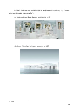 14
Le Musée du Louvre est aussi à l´origine de nombreux projets en France et à l´étranger
dont deux d´ampleur exceptionnelle9 :
-Le Musée du Louvre Lens. Inauguré en décembre 2012
- Le Louvre Abou-Dabi qui ouvrira ses portes en 2015.
9
- Idem
 