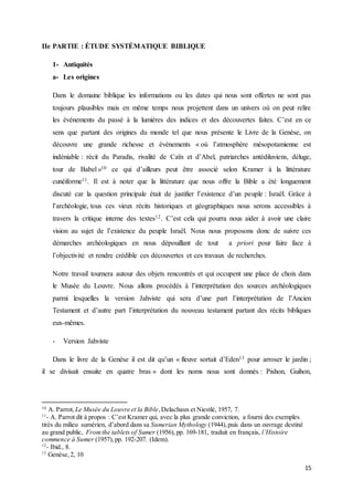 15
IIe PARTIE : ÉTUDE SYSTÉMATIQUE BIBLIQUE
1- Antiquités
a- Les origines
Dans le domaine biblique les informations ou les dates qui nous sont offertes ne sont pas
toujours plausibles mais en même temps nous projettent dans un univers où on peut relire
les événements du passé à la lumières des indices et des découvertes faites. C’est en ce
sens que partant des origines du monde tel que nous présente le Livre de la Genèse, on
découvre une grande richesse et évènements « où l’atmosphère mésopotamienne est
indéniable : récit du Paradis, rivalité de Caïn et d’Abel, patriarches antédiluviens, déluge,
tour de Babel »10 ce qui d’ailleurs peut être associé selon Kramer à la littérature
cunéiforme11. Il est à noter que la littérature que nous offre la Bible a été longuement
discuté car la question principale était de justifier l’existence d’un peuple : Israël. Grâce à
l’archéologie, tous ces vieux récits historiques et géographiques nous serons accessibles à
travers la critique interne des textes12. C’est cela qui pourra nous aider à avoir une claire
vision au sujet de l’existence du peuple Israël. Nous nous proposons donc de suivre ces
démarches archéologiques en nous dépouillant de tout a priori pour faire face à
l’objectivité et rendre crédible ces découvertes et ces travaux de recherches.
Notre travail tournera autour des objets rencontrés et qui occupent une place de choix dans
le Musée du Louvre. Nous allons procédés à l’interprétation des sources archéologiques
parmi lesquelles la version Jahviste qui sera d’une part l’interprétation de l’Ancien
Testament et d’autre part l’interprétation du nouveau testament partant des récits bibliques
eux-mêmes.
- Version Jahviste
Dans le livre de la Genèse il est dit qu’un « fleuve sortait d’Eden13 pour arroser le jardin ;
il se divisait ensuite en quatre bras » dont les noms nous sont donnés : Pishon, Guihon,
10
A. Parrot, Le Musée du Louvre et la Bible,Delachaux et Niestlé, 1957, 7.
11
- A. Parrot dit à propos : C’est Kramer qui, avec la plus grande conviction, a fourni des exemples
tirés du milieu sumérien, d’abord dans sa Sumerian Mythology (1944),puis dans un ouvrage destiné
au grand public, Fromthe tablets of Sumer (1956),pp. 169-181, traduit en français, l’Histoire
commence à Sumer (1957),pp. 192-207. (Idem).
12
- Ibid., 8.
13
Genèse,2, 10
 