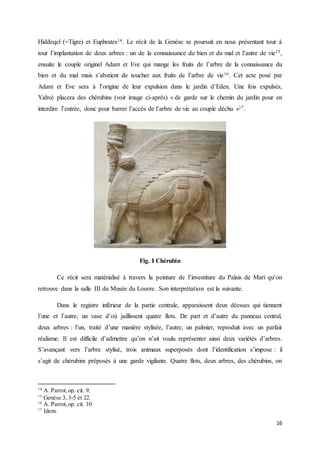 16
Hiddeqel (=Tigre) et Euphrates14. Le récit de la Genèse se poursuit en nous présentant tour à
tour l’implantation de deux arbres : un de la connaissance du bien et du mal et l’autre de vie15,
ensuite le couple originel Adam et Eve qui mange les fruits de l’arbre de la connaissance du
bien et du mal mais s’abstient de toucher aux fruits de l’arbre de vie16. Cet acte posé par
Adam et Eve sera à l’origine de leur expulsion dans le jardin d’Eden. Une fois expulsés,
Yahvé placera des chérubins (voir image ci-après) « de garde sur le chemin du jardin pour en
interdire l’entrée, donc pour barrer l’accès de l’arbre de vie au couple déchu »17.
Fig. I Chérubin
Ce récit sera matérialisé à travers la peinture de l’investiture du Palais de Mari qu’on
retrouve dans la salle III du Musée du Louvre. Son interprétation est la suivante.
Dans le registre inférieur de la partie centrale, apparaissent deux déesses qui tiennent
l’une et l’autre, un vase d’où jaillissent quatre flots. De part et d’autre du panneau central,
deux arbres : l’un, traité d’une manière stylisée, l’autre, un palmier, reproduit avec un parfait
réalisme. Il est difficile d’admettre qu’on n’ait voulu représenter ainsi deux variétés d’arbres.
S’avançant vers l’arbre stylisé, trois animaux superposés dont l’identification s’impose : il
s’agit de chérubins préposés à une garde vigilante. Quatre flots, deux arbres, des chérubins, on
14
A. Parrot,op. cit. 9.
15
Genèse 3, 3-5 et 22.
16
A. Parrot,op. cit. 10
17
Idem.
 