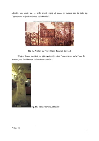 17
admettra sans doute que ce jardin arrosé, planté et gardé, ne manque pas de traits qui
l’apparentent au jardin édénique de la Genèse18.
Fig. II. Peinture de l’Investiture du palais de Mari
D’autres figures significatives déjà mentionnées dans l’interprétation de la Figure II,
peuvent juste être illustrées de la suivante manière :
Fig. III. Déesse auvase jaillissant
18
Ibid., 12.
 