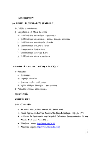 2
INTRODUCTION
Ière PARTIE : PRÉSENTATION GÉNÉRALE
1- Gallérie et commentaires
2- Les collections du Musée du Louvre
a- Le Département des Antiquités égyptiennes
b- Le Département des Antiquités grecques étrusques et romaine
c- Le Département des antiquités orientales
d- Le Département des Arts de l’Islam
e- Le département des sculptures
f- Le Département des objets d’Arts
g- Le Département des Arts graphiques
IIe PARTIE : ÉTUDE SYSTÉMATIQUE BIBLIQUE
1- Antiquités
a- Les origines
b- L’époque patriarcale
c- L’époque royale : Israël et Juda
d- Figures bibliques historiques : Suse et Esther
2- Antiquités orientales et égyptiennes.
CONCLUSION
VISITE GUIDÉE
BIBLIOGRAPHIE
 La Sainte Bible, Société biblique de Genève, 2011.
 André Parrot, Le Musée du Louvre et la Bible, Delachaux et Niestlé, 1957.
 A. Parrot, Le Département des Antiquités Orientales, Guide sommaire, Ed. des
Musées Nationaux, Paris, 1954.
 Musée du Louvre, http://www.louvre.fr/
 Musée du Louvre, http://www.wikipedia.com/
 