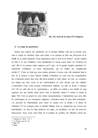 20
Fig. VII. Socle de la statue d’Ur-Ningirsu.
b- Le temps des patriarches
Quand nous parlons des patriarches sur le domaine biblique celui qui en premier nous
vient à l’esprit est Abraham. Dans cette partie, il est question de faire une découverte de la
famille de ce noble patriarche. Nous apprendrons dans le récit de la Genèse27 qu’une mention
est faite à Ur des Chaldéens. Cette identification ne suscite aucun doute sur l’existence de
cette ville et on pourrait même supposer qu’il s’agit « de la grande capitale sumérienne Ur,
aujourd’hui el-Mugayar, en basse Mésopotamie, que les fouilles ont complètement
révélée »28. L’idée de fond que nous voulons présenter à travers cette ville mentionné dans le
livre de la Genèse et dans l’histoire familiale d’Abraham est avant tout une compréhension
des événements passés dans cette ville parmi lesquels sa riche culture, ses rites, ses coutumes.
Les images que nous avons ou des représentations de cette époque sont des cylindres
« ornementées d’une scène presque exclusivement religieuse. La plus en faveur à l’époque
d’Ur III est celle dite de la « présentation » : un fidèle est conduit à une divinité de rang
supérieur, par une divinité moins élevée dans la hiérarchie céleste »29 comme le montre la
figure VIII. Cela est propre de cette culture mésopotamienne. L’interprétation que nous offre
les archéologues de ces conceptions religieuses, s’articulent autour de deux idées principales :
« la nécessité de l’intermédiaire pour entrer en contact avec la divinité e le thème de
l’offrande »30.C’est pourquoi dans la tradition biblique nous ne manquerons pas d’avoir des
intermédiaires. Au nom de Dieu parlerons ses anges, ses prophètes, ses élus. Ils seront les
intercesseurs. Nous avons aussi l’idée de la pratique du sacrifice, des offrandes surtout des
27
- Genèse 11, 28,31 ; 15, 7.
28
- A. Parrot.,op. Cit. 21.
29
Ibid., 24.
30
Ídem.
 