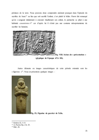 21
prémices de la terre. Nous pouvons donc comprendre aisément pourquoi dans l’épisode du
sacrifice de Isaac31 au lieu que soit sacrifié l’enfant, c’est plutôt le bélier. Parrot fait remarqué
qu’en « songeant initialement à exécuter rituellement son enfant, le patriarche se pliait à une
habitude cananéenne »32 car d’après lui il n’était pas une coutume mésopotamienne de
sacrifier les humains.
Fig. VIII. Scènes de « présentation »
(glyptique de l’époque d’Ur III).
Autres éléments ou images caractéristiques de cette période orientale sont les
« figurines »33. Nous en présentons quelques images :
Fig. IX. Figurine de guerrier de Tello.
31
Genèse 22, 1-13.
32
A. Parrot,Op., Cit. 25.
33
Ibid., 26.
 