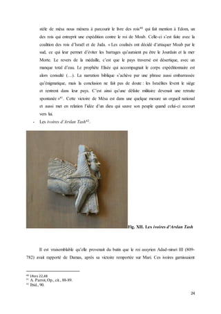 24
stèle de mésa nous mènera à parcourir le livre des rois40 qui fait mention à Edom, un
des rois qui entreprit une expédition contre le roi de Moab. Celle-ci s’est faite avec la
coalition des rois d’Israël et de Juda. « Les coalisés ont décidé d’attaquer Moab par le
sud, ce qui leur permet d’éviter les barrages qu’auraient pu être le Jourdain et la mer
Morte. Le revers de la médaille, c’est que le pays traversé est désertique, avec un
manque total d’eau. Le prophète Elisée qui accompagnait le corps expéditionnaire est
alors consulté (…). La narration biblique s’achève par une phrase aussi embarrassée
qu’énigmatique, mais la conclusion ne fait pas de doute : les Israélites lèvent le siège
et rentrent dans leur pays. C’est ainsi qu’une défaite militaire devenait une retraite
spontanée »41. Cette victoire de Mésa est dans une quelque mesure un orgueil national
et aussi met en relation l’idée d’un dieu qui sauve son peuple quand celui-ci accourt
vers lui.
- Les ivoires d’Arslan Tash42.
Fig. XII. Les ivoires d’Arslan Tash
Il est vraisemblable qu’elle provenait du butin que le roi assyrien Adad-nirari III (809-
782) avait rapporté de Damas, après sa victoire remportée sur Mari. Ces ivoires garnissaient
40 1Rois 22,48
41
A. Parrot,Op., cit., 88-89.
42
Ibíd., 90.
 