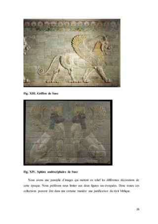 26
Fig. XIII. Griffon de Suse
Fig. XIV. Sphinx androcéphales de Suse
Nous avons une panoplie d’images qui mettent en relief les différentes décorations de
cette époque. Nous préférons nous limiter aux deux figures sus-évoquées. Donc toutes ces
collections peuvent être dans une certaine manière une justification du récit biblique.
 