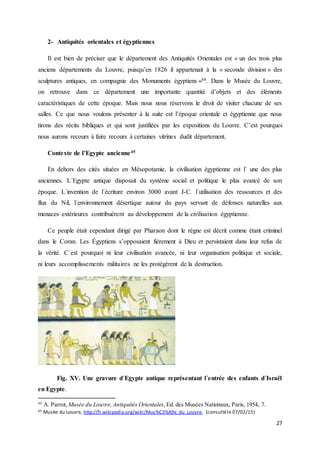27
2- Antiquités orientales et égyptiennes
Il est bien de préciser que le département des Antiquités Orientales est « un des trois plus
anciens départements du Louvre, puisqu’en 1826 il appartenait à la « seconde division » des
sculptures antiques, en compagnie des Monuments égyptiens »44. Dans le Musée du Louvre,
on retrouve dans ce département une importante quantité d’objets et des éléments
caractéristiques de cette époque. Mais nous nous réservons le droit de visiter chacune de ses
salles. Ce que nous voulons présenter à la suite est l’époque orientale et égyptienne que nous
tirons des récits bibliques et qui sont justifiées par les expositions du Louvre. C’est pourquoi
nous aurons recours à faire recours à certaines vitrines dudit département.
Contexte de l’Egypte ancienne45
En dehors des cités situées en Mésopotamie, la civilisation égyptienne est l´ une des plus
anciennes. L´Egypte antique disposait du système social et politique le plus avancé de son
époque. L´invention de l´écriture environ 3000 avant J-C. l´utilisation des ressources et des
flux du Nil, l´environnement désertique autour du pays servant de défenses naturelles aux
menaces extérieures contribuèrent au développement de la civilisation égyptienne.
Ce peuple était cependant dirigé par Pharaon dont le règne est décrit comme étant criminel
dans le Coran. Les Égyptiens s’opposaient fièrement à Dieu et persistaient dans leur refus de
la vérité. C´est pourquoi ni leur civilisation avancée, ni leur organisation politique et sociale,
ni leurs accomplissements militaires ne les protégèrent de la destruction.
Fig. XV. Une gravure d´Egypte antique représentant l´entrée des enfants d´Israël
en Egypte.
44
A. Parrot, Musée du Louvre,Antiquités Orientales,Ed. des Musées Nationaux, Paris, 1954, 7.
45 Musée du Louvre, http://fr.wikipedia.org/wiki/Mus%C3%A9e_du_Louvre, (consultéle 07/02/15)
 
